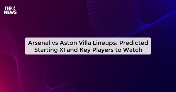 Arsenal vs Aston Villa Lineups: Predicted Starting XI and Key Players to Watch