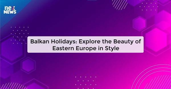 Balkan Holidays: Explore the Beauty of Eastern Europe in Style