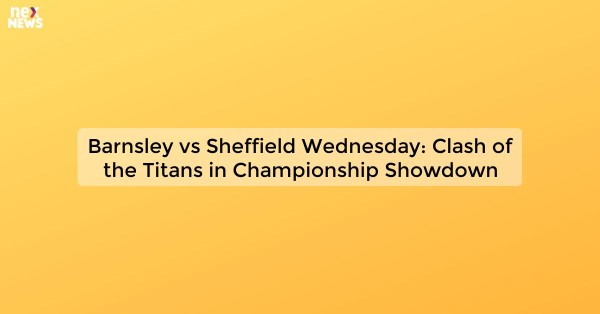 Barnsley vs Sheffield Wednesday: Clash of the Titans in Championship Showdown