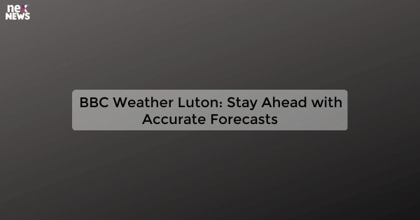 BBC Weather Luton: Stay Ahead with Accurate Forecasts