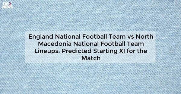 England National Football Team vs North Macedonia National Football Team Lineups: Predicted Starting XI for the Match