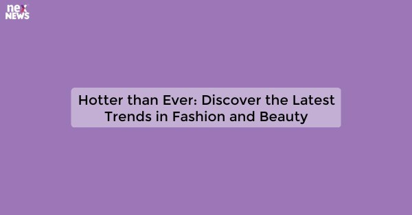 Hotter than Ever: Discover the Latest Trends in Fashion and Beauty