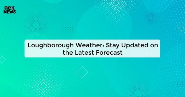 Loughborough Weather: Stay Updated on the Latest Forecast