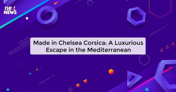 Made in Chelsea Corsica: A Luxurious Escape in the Mediterranean