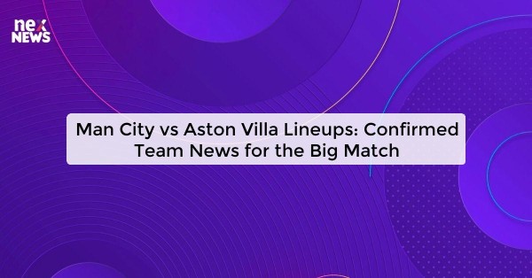 Man City vs Aston Villa Lineups: Confirmed Team News for the Big Match