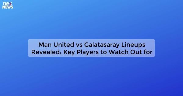 Man United vs Galatasaray Lineups Revealed: Key Players to Watch Out for