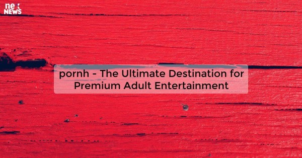 pornh - The Ultimate Destination for Premium Adult Entertainment