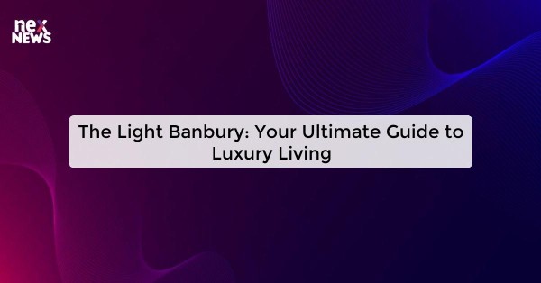 The Light Banbury: Your Ultimate Guide to Luxury Living