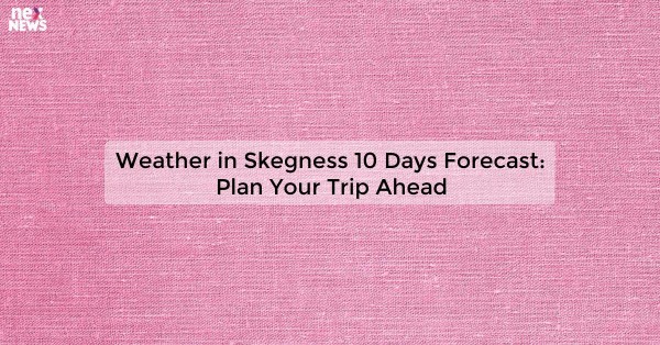 Weather in Skegness 10 Days Forecast: Plan Your Trip Ahead