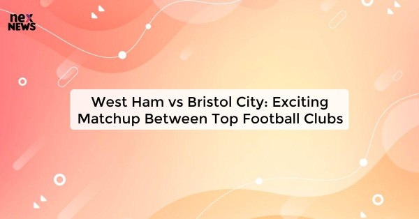 West Ham vs Bristol City: Exciting Matchup Between Top Football Clubs